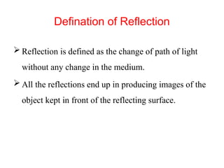 Defination of Reflection
 Reflection is defined as the change of path of light
without any change in the medium.
 All the reflections end up in producing images of the
object kept in front of the reflecting surface.
 