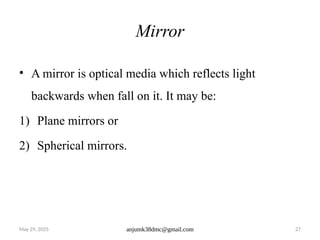 May 29, 2025 anjumk38dmc@gmail.com 27
Mirror
• A mirror is optical media which reflects light
backwards when fall on it. It may be:
1) Plane mirrors or
2) Spherical mirrors.
 