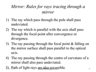 May 29, 2025 anjumk38dmc@gmail.com 28
Mirror: Rules for rays tracing through a
mirror
1) The ray which pass through the pole shall pass
undeviated.
2) The ray which is parallel with the axis shall pass
through the focal point after convergence or
divergence.
3) The ray passing through the focal point & falling on
the mirror surface shall pass parallel to the optical
axis.
4) The ray passing through the centre of curvature of a
mirror shall also pass undeviated.
5) Path of light rays are also reversible.
 