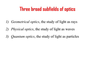 Three broad subfields of optics
1) Geometrical optics, the study of light as rays
2) Physical optics, the study of light as waves
3) Quantum optics, the study of light as particles
 