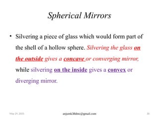 May 29, 2025 anjumk38dmc@gmail.com 30
Spherical Mirrors
• Silvering a piece of glass which would form part of
the shell of a hollow sphere. Silvering the glass on
the outside gives a concave or converging mirror,
while silvering on the inside gives a convex or
diverging mirror.
 