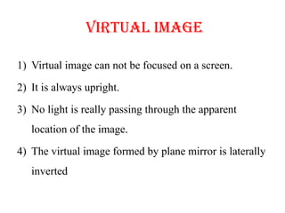 Virtual image
1) Virtual image can not be focused on a screen.
2) It is always upright.
3) No light is really passing through the apparent
location of the image.
4) The virtual image formed by plane mirror is laterally
inverted
 