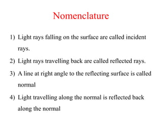 Nomenclature
1) Light rays falling on the surface are called incident
rays.
2) Light rays travelling back are called reflected rays.
3) A line at right angle to the reflecting surface is called
normal
4) Light travelling along the normal is reflected back
along the normal
 