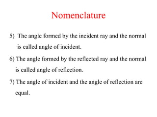 Nomenclature
5) The angle formed by the incident ray and the normal
is called angle of incident.
6) The angle formed by the reflected ray and the normal
is called angle of reflection.
7) The angle of incident and the angle of reflection are
equal.
 