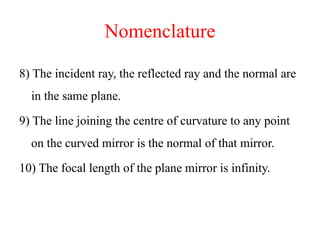 Nomenclature
8) The incident ray, the reflected ray and the normal are
in the same plane.
9) The line joining the centre of curvature to any point
on the curved mirror is the normal of that mirror.
10) The focal length of the plane mirror is infinity.
 
