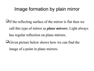 Image formation by plain mirror
If the reflecting surface of the mirror is flat then we
call this type of mirror as plane mirrors. Light always
has regular reflection on plane mirrors.
Given picture below shows how we can find the
image of a point in plane mirrors.
 