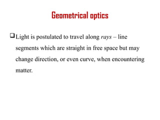 Geometrical optics
Light is postulated to travel along rays – line
segments which are straight in free space but may
change direction, or even curve, when encountering
matter.
 