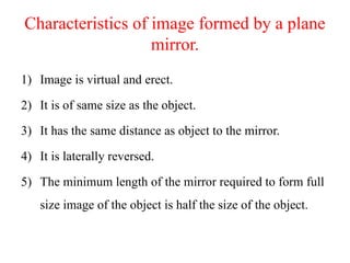 Characteristics of image formed by a plane
mirror.
1) Image is virtual and erect.
2) It is of same size as the object.
3) It has the same distance as object to the mirror.
4) It is laterally reversed.
5) The minimum length of the mirror required to form full
size image of the object is half the size of the object.
 