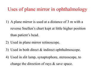 Uses of plane mirror in ophthalmology
1) A plane mirror is used at a distance of 3 m with a
reverse Snellen’s chart kept at little higher position
than patient’s head.
2) Used in plane mirror retinoscope.
3) Used in both direct & indirect ophthalmoscope.
4) Used in slit lamp, synaptophore, stereoscope, to
change the direction of rays & save space.
 