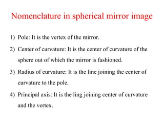 Nomenclature in spherical mirror image
1) Pole: It is the vertex of the mirror.
2) Center of curvature: It is the center of curvature of the
sphere out of which the mirror is fashioned.
3) Radius of curvature: It is the line joining the center of
curvature to the pole.
4) Principal axis: It is the ling joining center of curvature
and the vertex.
 