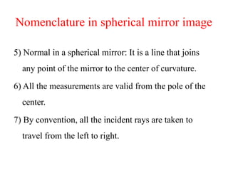 Nomenclature in spherical mirror image
5) Normal in a spherical mirror: It is a line that joins
any point of the mirror to the center of curvature.
6) All the measurements are valid from the pole of the
center.
7) By convention, all the incident rays are taken to
travel from the left to right.
 