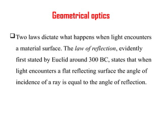 Geometrical optics
Two laws dictate what happens when light encounters
a material surface. The law of reflection, evidently
first stated by Euclid around 300 BC, states that when
light encounters a flat reflecting surface the angle of
incidence of a ray is equal to the angle of reflection.
 