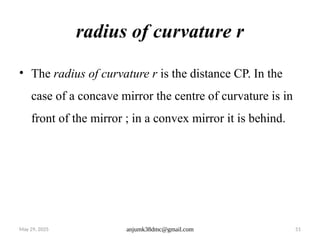 May 29, 2025 anjumk38dmc@gmail.com 51
radius of curvature r
• The radius of curvature r is the distance CP. In the
case of a concave mirror the centre of curvature is in
front of the mirror ; in a convex mirror it is behind.
 