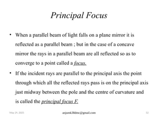 May 29, 2025 anjumk38dmc@gmail.com 52
Principal Focus
• When a parallel beam of light falls on a plane mirror it is
reflected as a parallel beam ; but in the case of a concave
mirror the rays in a parallel beam are all reflected so as to
converge to a point called a focus.
• If the incident rays are parallel to the principal axis the point
through which all the reflected rays pass is on the principal axis
just midway between the pole and the centre of curvature and
is called the principal focus F.
 