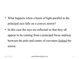 May 29, 2025 anjumk38dmc@gmail.com 53
• What happens when a beam of light parallel to the
principal axis falls on a convex mirror?
• In this case the rays are reflected so that they all
appear to be coming from a principal focus midway
between the pole and centre of curvature behind the
mirror.
 