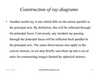 May 29, 2025 anjumk38dmc@gmail.com 56
Construction of ray diagrams
• Another useful ray is one which falls on the mirror parallel to
the principal axis. By definition, this will be reflected through
the principal focus. Conversely, any incident ray passing
through the principal focus will be reflected back parallel to
the principal axis. The same observations also apply to the
convex mirrors, so we may briefly sum them up into a set of
rules for constructing images formed by spherical mirrors.
 