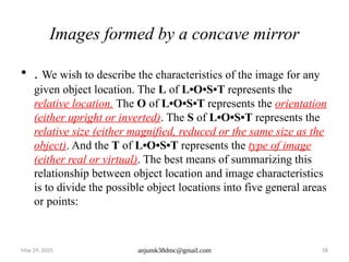 May 29, 2025 anjumk38dmc@gmail.com 58
Images formed by a concave mirror
• . We wish to describe the characteristics of the image for any
given object location. The L of L•O•S•T represents the
relative location. The O of L•O•S•T represents the orientation
(either upright or inverted). The S of L•O•S•T represents the
relative size (either magnified, reduced or the same size as the
object). And the T of L•O•S•T represents the type of image
(either real or virtual). The best means of summarizing this
relationship between object location and image characteristics
is to divide the possible object locations into five general areas
or points:
 