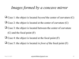 May 29, 2025 anjumk38dmc@gmail.com 59
Images formed by a concave mirror
 Case 1: the object is located beyond the center of curvature (C)
 Case 2: the object is located at the center of curvature (C)
 Case 3: the object is located between the center of curvature
(C) and the focal point (F)
 Case 4: the object is located at the focal point (F)
 Case 5: the object is located in front of the focal point (F)
 
