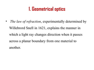 1. Geometrical optics
• The law of refraction, experimentally determined by
Willebrord Snell in 1621, explains the manner in
which a light ray changes direction when it passes
across a planar boundary from one material to
another.
 