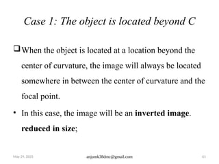 May 29, 2025 anjumk38dmc@gmail.com 61
Case 1: The object is located beyond C
When the object is located at a location beyond the
center of curvature, the image will always be located
somewhere in between the center of curvature and the
focal point.
• In this case, the image will be an inverted image.
reduced in size;
 