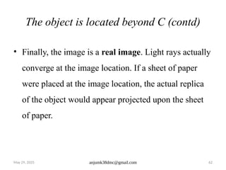 May 29, 2025 anjumk38dmc@gmail.com 62
The object is located beyond C (contd)
• Finally, the image is a real image. Light rays actually
converge at the image location. If a sheet of paper
were placed at the image location, the actual replica
of the object would appear projected upon the sheet
of paper.
 