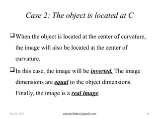 May 29, 2025 anjumk38dmc@gmail.com 64
Case 2: The object is located at C
When the object is located at the center of curvature,
the image will also be located at the center of
curvature.
In this case, the image will be inverted. The image
dimensions are equal to the object dimensions.
Finally, the image is a real image.
 
