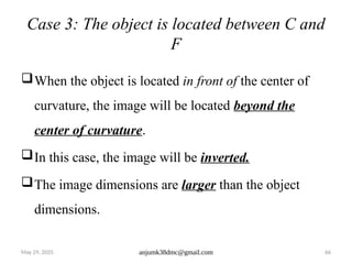 May 29, 2025 anjumk38dmc@gmail.com 66
Case 3: The object is located between C and
F
When the object is located in front of the center of
curvature, the image will be located beyond the
center of curvature.
In this case, the image will be inverted.
The image dimensions are larger than the object
dimensions.
 