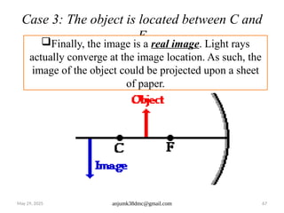 May 29, 2025 anjumk38dmc@gmail.com 67
Case 3: The object is located between C and
F
Finally, the image is a real image. Light rays
actually converge at the image location. As such, the
image of the object could be projected upon a sheet
of paper.
 