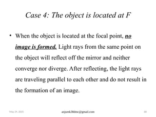 May 29, 2025 anjumk38dmc@gmail.com 68
Case 4: The object is located at F
• When the object is located at the focal point, no
image is formed. Light rays from the same point on
the object will reflect off the mirror and neither
converge nor diverge. After reflecting, the light rays
are traveling parallel to each other and do not result in
the formation of an image.
 