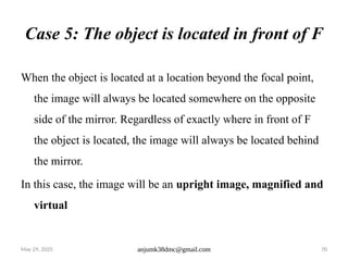 May 29, 2025 anjumk38dmc@gmail.com 70
Case 5: The object is located in front of F
When the object is located at a location beyond the focal point,
the image will always be located somewhere on the opposite
side of the mirror. Regardless of exactly where in front of F
the object is located, the image will always be located behind
the mirror.
In this case, the image will be an upright image, magnified and
virtual
 