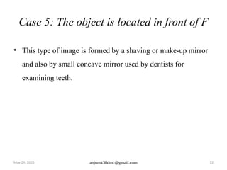 May 29, 2025 anjumk38dmc@gmail.com 72
Case 5: The object is located in front of F
• This type of image is formed by a shaving or make-up mirror
and also by small concave mirror used by dentists for
examining teeth.
 