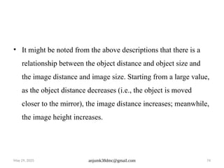 May 29, 2025 anjumk38dmc@gmail.com 74
• It might be noted from the above descriptions that there is a
relationship between the object distance and object size and
the image distance and image size. Starting from a large value,
as the object distance decreases (i.e., the object is moved
closer to the mirror), the image distance increases; meanwhile,
the image height increases.
 