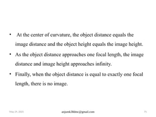 May 29, 2025 anjumk38dmc@gmail.com 75
• At the center of curvature, the object distance equals the
image distance and the object height equals the image height.
• As the object distance approaches one focal length, the image
distance and image height approaches infinity.
• Finally, when the object distance is equal to exactly one focal
length, there is no image.
 