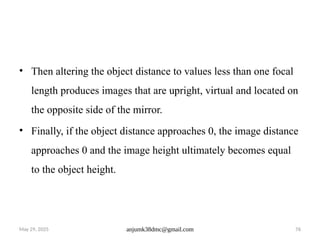 May 29, 2025 anjumk38dmc@gmail.com 76
• Then altering the object distance to values less than one focal
length produces images that are upright, virtual and located on
the opposite side of the mirror.
• Finally, if the object distance approaches 0, the image distance
approaches 0 and the image height ultimately becomes equal
to the object height.
 