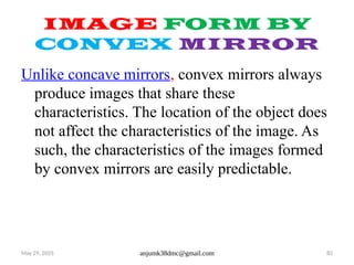 May 29, 2025 anjumk38dmc@gmail.com 82
IMAGE FORM BY
CONVEX MIRROR
Unlike concave mirrors, convex mirrors always
produce images that share these
characteristics. The location of the object does
not affect the characteristics of the image. As
such, the characteristics of the images formed
by convex mirrors are easily predictable.
 