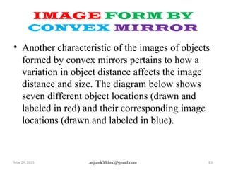 May 29, 2025 anjumk38dmc@gmail.com 83
IMAGE FORM BY
CONVEX MIRROR
• Another characteristic of the images of objects
formed by convex mirrors pertains to how a
variation in object distance affects the image
distance and size. The diagram below shows
seven different object locations (drawn and
labeled in red) and their corresponding image
locations (drawn and labeled in blue).
 