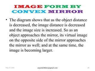 May 29, 2025 anjumk38dmc@gmail.com 85
IMAGE FORM BY
CONVEX MIRROR
• The diagram shows that as the object distance
is decreased, the image distance is decreased
and the image size is increased. So as an
object approaches the mirror, its virtual image
on the opposite side of the mirror approaches
the mirror as well; and at the same time, the
image is becoming larger.
 