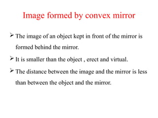 Image formed by convex mirror
 The image of an object kept in front of the mirror is
formed behind the mirror.
 It is smaller than the object , erect and virtual.
 The distance between the image and the mirror is less
than between the object and the mirror.
 