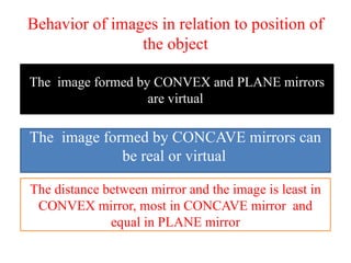 Behavior of images in relation to position of
the object
The image formed by CONVEX and PLANE mirrors
are virtual
The image formed by CONCAVE mirrors can
be real or virtual
The distance between mirror and the image is least in
CONVEX mirror, most in CONCAVE mirror and
equal in PLANE mirror
 
