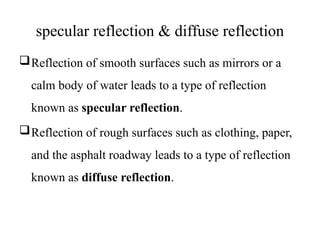 specular reflection & diffuse reflection
Reflection of smooth surfaces such as mirrors or a
calm body of water leads to a type of reflection
known as specular reflection.
Reflection of rough surfaces such as clothing, paper,
and the asphalt roadway leads to a type of reflection
known as diffuse reflection.
 