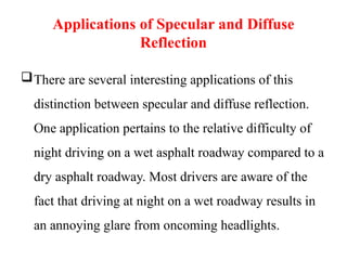 Applications of Specular and Diffuse
Reflection
There are several interesting applications of this
distinction between specular and diffuse reflection.
One application pertains to the relative difficulty of
night driving on a wet asphalt roadway compared to a
dry asphalt roadway. Most drivers are aware of the
fact that driving at night on a wet roadway results in
an annoying glare from oncoming headlights.
 