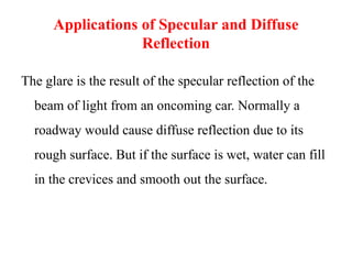 Applications of Specular and Diffuse
Reflection
The glare is the result of the specular reflection of the
beam of light from an oncoming car. Normally a
roadway would cause diffuse reflection due to its
rough surface. But if the surface is wet, water can fill
in the crevices and smooth out the surface.
 