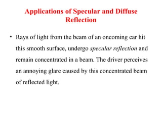 Applications of Specular and Diffuse
Reflection
• Rays of light from the beam of an oncoming car hit
this smooth surface, undergo specular reflection and
remain concentrated in a beam. The driver perceives
an annoying glare caused by this concentrated beam
of reflected light.
 