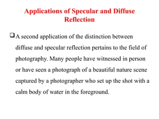 Applications of Specular and Diffuse
Reflection
A second application of the distinction between
diffuse and specular reflection pertains to the field of
photography. Many people have witnessed in person
or have seen a photograph of a beautiful nature scene
captured by a photographer who set up the shot with a
calm body of water in the foreground.
 