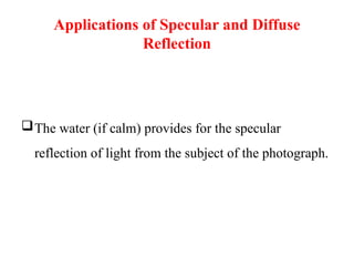 Applications of Specular and Diffuse
Reflection
The water (if calm) provides for the specular
reflection of light from the subject of the photograph.
 