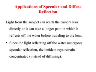 Applications of Specular and Diffuse
Reflection
Light from the subject can reach the camera lens
directly or it can take a longer path in which it
reflects off the water before traveling to the lens.
• Since the light reflecting off the water undergoes
specular reflection, the incident rays remain
concentrated (instead of diffusing).
 