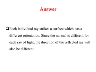 Answer
Each individual ray strikes a surface which has a
different orientation. Since the normal is different for
each ray of light, the direction of the reflected ray will
also be different.
 