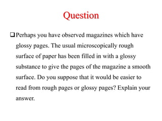 Question
Perhaps you have observed magazines which have
glossy pages. The usual microscopically rough
surface of paper has been filled in with a glossy
substance to give the pages of the magazine a smooth
surface. Do you suppose that it would be easier to
read from rough pages or glossy pages? Explain your
answer.
 