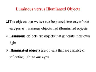 Luminous versus Illuminated Objects
The objects that we see can be placed into one of two
categories: luminous objects and illuminated objects.
 Luminous objects are objects that generate their own
light
 Illuminated objects are objects that are capable of
reflecting light to our eyes.
 