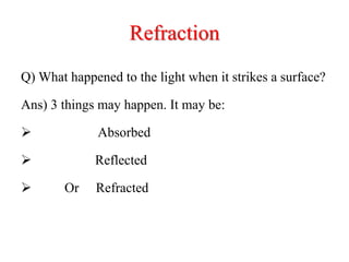 Refraction
Q) What happened to the light when it strikes a surface?
Ans) 3 things may happen. It may be:
 Absorbed
 Reflected
 Or Refracted
 